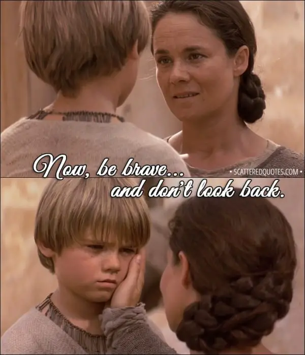 Quote from Star Wars: Episode I - The Phantom Menace (1999) - Shmi Skywalker (to Anakin): Now, be brave... and don't look back. Don't look back.
