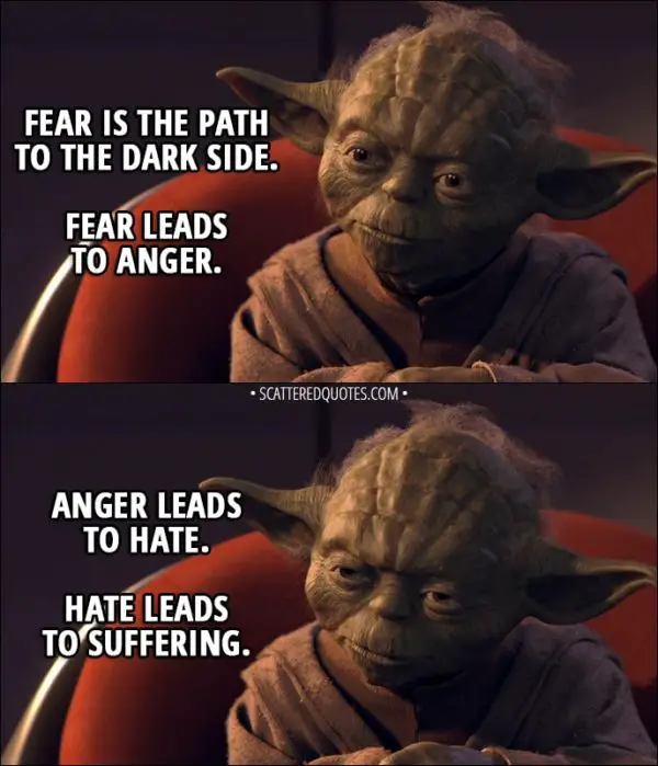 Quote from Star Wars: Episode I - The Phantom Menace (1999) - Yoda (to Anakin): Fear is the path to the dark side. Fear leads to anger. Anger leads to hate. Hate leads to suffering. I sense much fear in you.