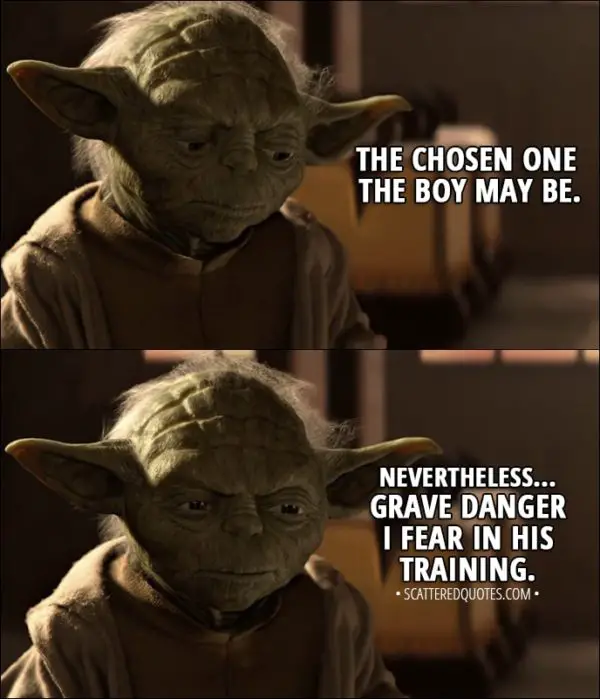 Quote from Star Wars: Episode I - The Phantom Menace (1999) - Yoda (about Anakin): The chosen one the boy may be. Nevertheless... grave danger I fear in his training.
