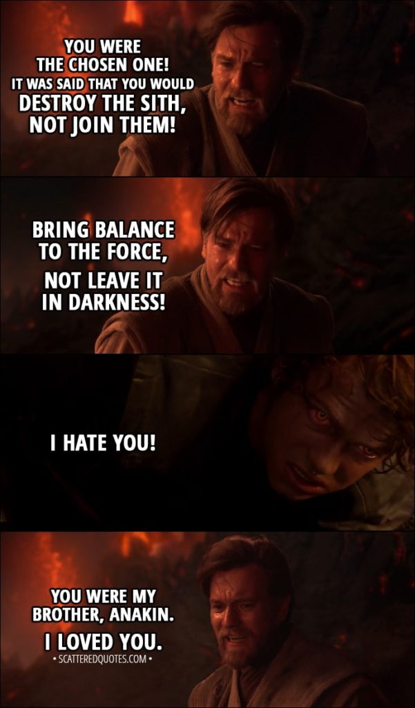 Quote from Star Wars: Episode III - Revenge of the Sith (2005) - Obi-Wan Kenobi: You were the chosen one! It was said that you would destroy the Sith, not join them! Bring balance to the Force, not leave it in darkness! Anakin Skywalker: I hate you! Obi-Wan Kenobi: You were my brother, Anakin. I loved you.