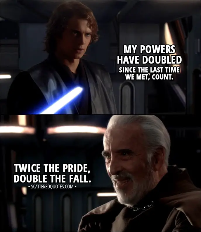 Quote from Star Wars: Episode III - Revenge of the Sith (2005) - Count Dooku: I've been looking forward to this. Anakin Skywalker: My powers have doubled since the last time we met, Count. Count Dooku: Good. Twice the pride, double the fall.