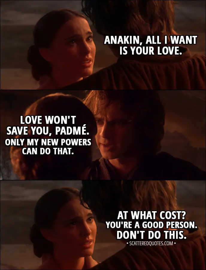Quote from Star Wars: Episode III - Revenge of the Sith (2005) - Padmé Amidala: Anakin, all I want is your love. Anakin Skywalker: Love won't save you, Padmé. Only my new powers can do that. Padmé Amidala: At what cost? You're a good person. Don't do this.