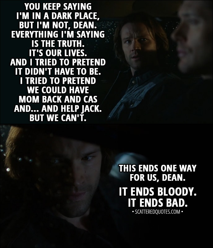 Quote from Supernatural 13x11 - Sam Winchester: You keep saying I'm in a dark place, but I'm not, Dean. Everything I'm saying is the truth. It's our lives. And I tried to pretend it didn't have to be. I tried to pretend we could have Mom back and Cas and... and help Jack. But we can't. This ends one way for us, Dean. It ends bloody. It ends bad.