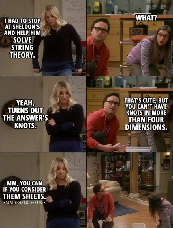 Quote from The Big Bang Theory 11x13 - Penny Hofstadter: I had to stop at Sheldon's and help him solve string theory. Amy Farrah Fowler: What? Penny Hofstadter: Yeah, turns out the answer's knots. Leonard Hofstadter: That's cute, but you can't have knots in more than four dimensions. Penny Hofstadter: Mm, you can if you consider them sheets.