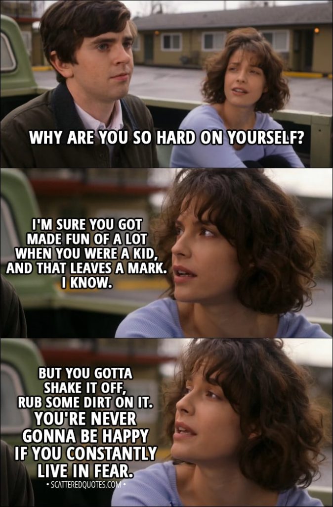 Quote from The Good Doctor 1x11 - Lea (to Shaun): Why are you so hard on yourself? I'm sure you got made fun of a lot when you were a kid, and that leaves a mark. I know. But you gotta shake it off, rub some dirt on it. You're never gonna be happy if you constantly live in fear.