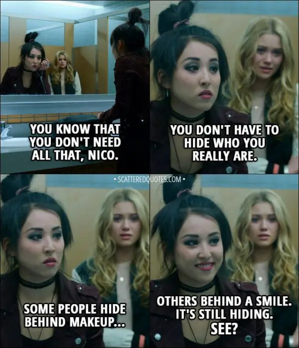 Quote from Runaways 1x01 - Karolina Dean: You know that you don't need all that, Nico. You don't have to hide who you really are. Nico Minoru: Some people hide behind makeup... others behind a smile. It's still hiding. See?