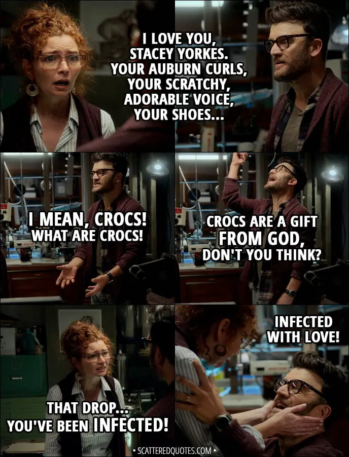 Quote from Runaways 1x07 - Dale Yorkes: I love you, Stacey Yorkes. Your auburn curls, your scratchy, adorable voice, your shoes... I mean, Crocs! What are Crocs! Crocs are a gift from God, don't you think? Stacey Yorkes: That drop... you've been infected! Dale Yorkes: Infected with love!