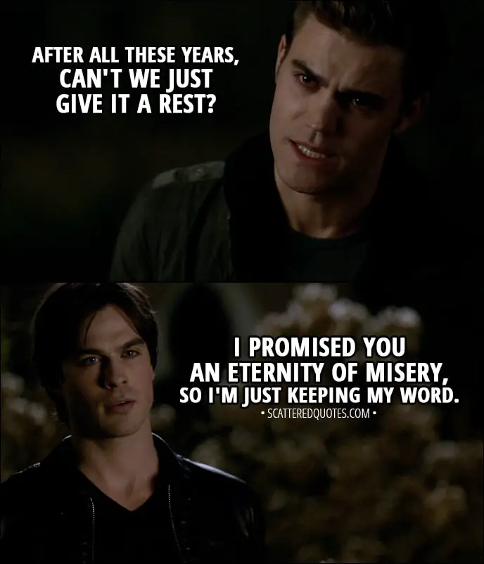 Quote from The Vampire Diaries 1x01 - Stefan Salvatore: After all these years, can't we just give it a rest? Damon Salvatore: I promised you an eternity of misery, so I'm just keeping my word.