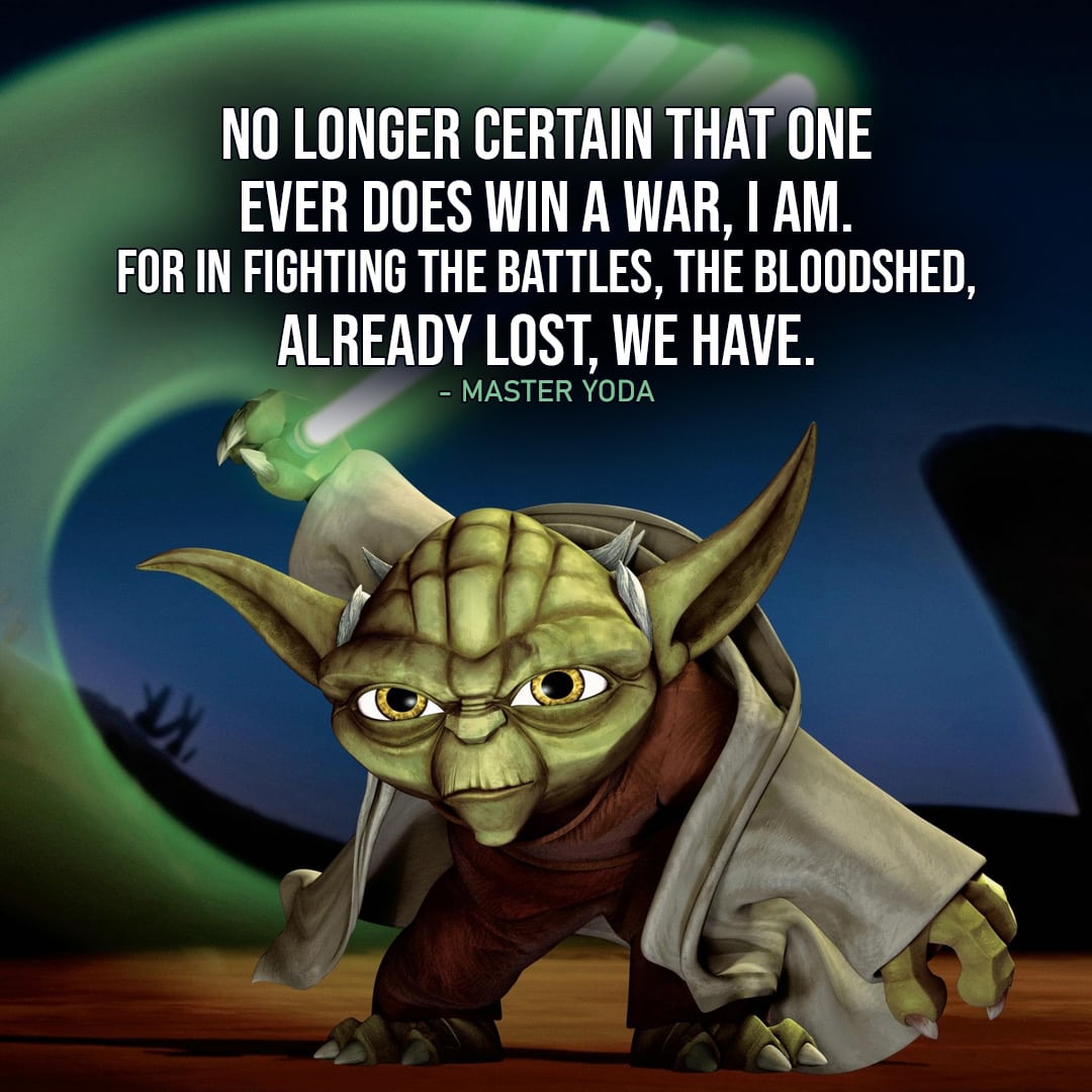 One of the best quotes by Master Yoda from the Star Wars Universe | "No longer certain that one ever does win a war, I am. For in fighting the battles, the bloodshed, already lost, we have. Yet, open to us, a path remains, that, unknown to the Sith, is. Through this path, victory we may yet find. Not victory in the Clone Wars, but victory for all time." (to Mace, Star Wars: The Clone Wars - Ep. 6x13)