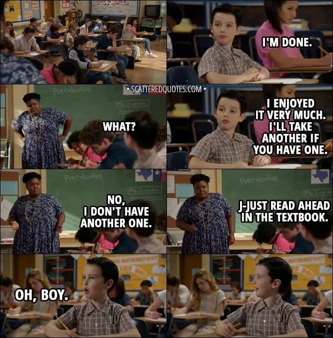 Quote from Young Sheldon 1x09 - Sheldon Cooper: I'm done. (with his test) Math Teacher: What? Sheldon Cooper: I enjoyed it very much. I'll take another if you have one. Math Teacher: No, I don't have another one. J-Just read ahead in the textbook. Sheldon Cooper (enthusiastically): Oh, boy.