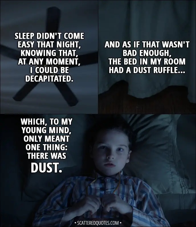 Quote from Young Sheldon 1x10 - Sheldon Cooper (narration): Sleep didn't come easy that night, knowing that, at any moment, I could be decapitated. (he's looking at the ceiling fan) And as if that wasn't bad enough, the bed in my room had a dust ruffle, which, to my young mind, only meant one thing: there was dust.