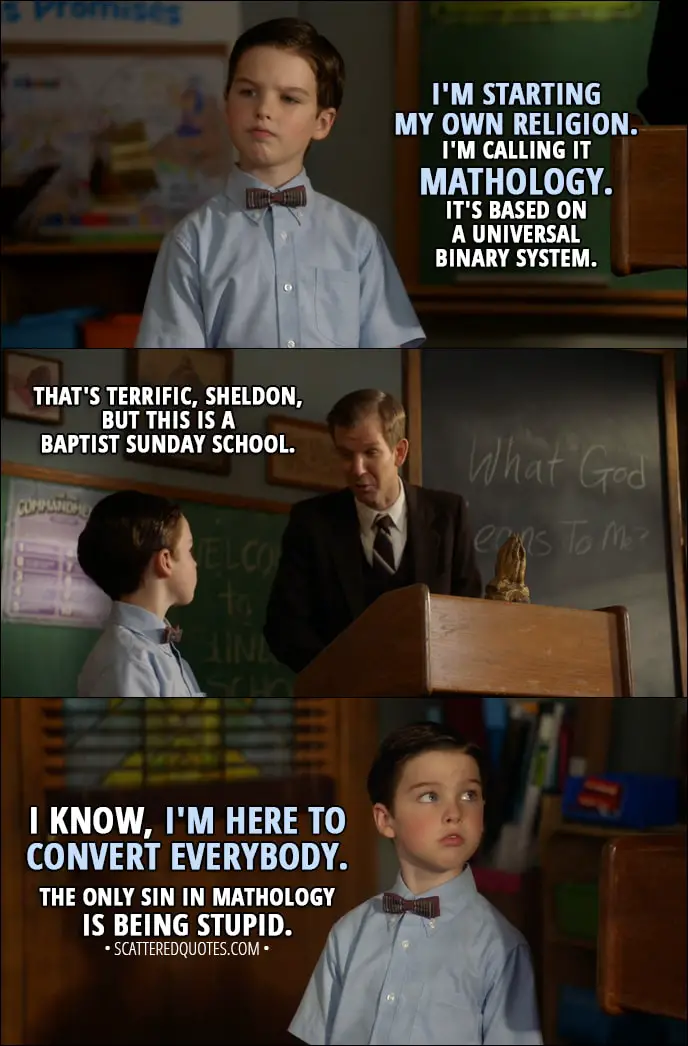 Quote from Young Sheldon 1x11 - Sheldon Cooper: I'm starting my own religion. I'm calling it Mathology. It's based on a universal binary system. Pastor Jeff: That's terrific, Sheldon, but this is a Baptist Sunday school. Sheldon Cooper: I know, I'm here to convert everybody. The only sin in Mathology is being stupid.