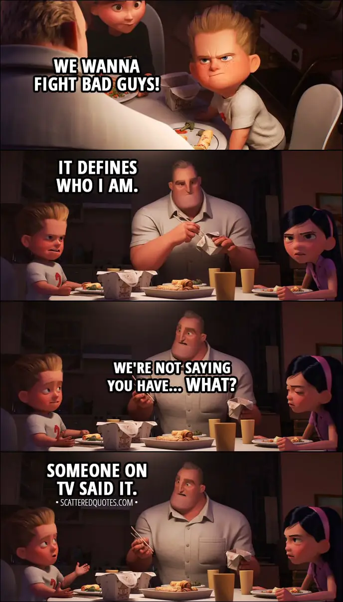Quote from Incredibles 2 (2018) | Dash Parr: We wanna fight bad guys! Helen Parr: No, you don't! Violet Parr: You said things were different now. Helen Parr: And they were, on the island. But I didn't mean that from now on... Violet Parr: So now, we've gotta go back to never using our powers. Dash Parr: It defines who I am. Bob Parr: We're not saying you have... What? Dash Parr: Someone on TV said it.