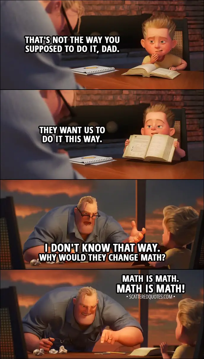 Quote from Incredibles 2 (2018) | Dash Parr: That's not the way you're supposed to do it, Dad. They want us to do it this way. Bob Parr: I don't know that way! Why would they change math? Dash Parr: It's okay, Dad. Bob Parr: Math is math!