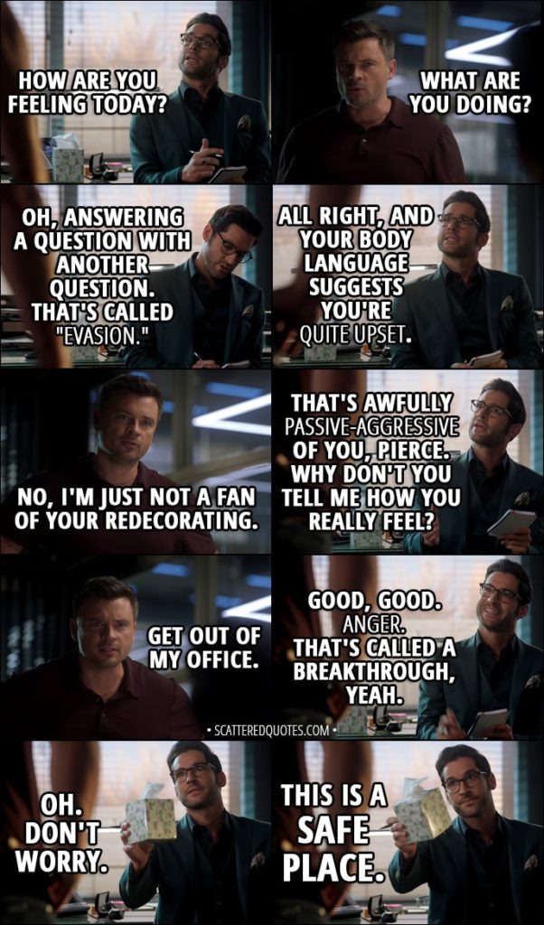 Quote from Lucifer 3x13 - Lucifer Morningstar: How are you feeling today? Marcus Pierce: What are you doing? Lucifer Morningstar: Oh, answering a question with another question. That's called "evasion." All right, and your body language suggests you're quite upset. Marcus Pierce: No, I'm just not a fan of your redecorating. Lucifer Morningstar: That's awfully passive-aggressive of you, Pierce. Why don't you tell me how you really feel? Marcus Pierce: Get out of my office. Lucifer Morningstar: Good, good. Anger. That's called a breakthrough, yeah. Oh. Don't worry. This is a safe place.