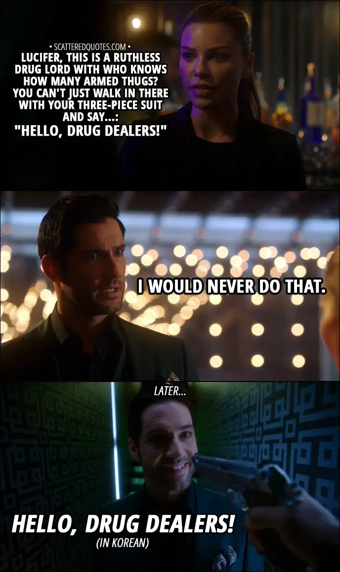 Quote from Lucifer 3x13 - Chloe Decker: Lucifer, this is a ruthless drug lord with who knows how many armed thugs? You can't just walk in there with your three-piece suit and say...: "Hello, drug dealers!" Lucifer Morningstar: I would never do that. (Later...) Lucifer Morningstar: Hello, drug dealers!