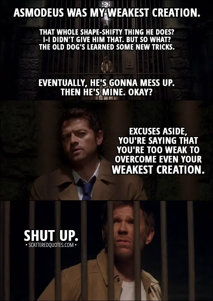 Quote from Supernatural 13x12 - Lucifer: Asmodeus was my weakest creation. Castiel: Doesn't seem that weak to me. Lucifer: Yeah, yeah, that... that whole shape-shifty thing he does? I-I didn't give him that. But so what? The old dog's learned some new tricks. Eventually, he's gonna mess up. Then he's mine. Okay? Castiel: Excuses aside, you're saying that you're too weak to overcome even your weakest creation. Lucifer: Shut up.