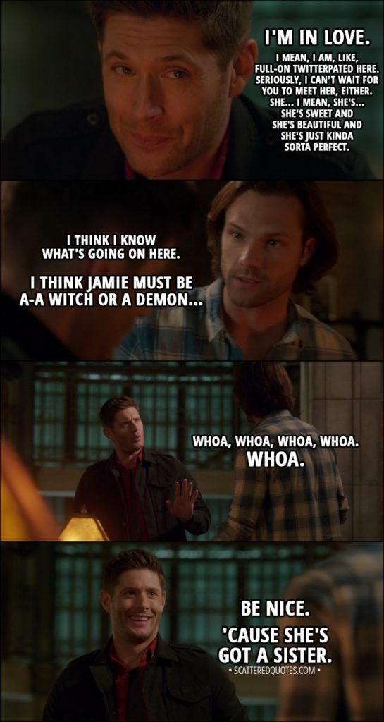 Quote from Supernatural 13x12 - Dean Winchester: I'm in love. I mean, I am, like, full-on twitterpated here. Seriously, I can't wait for you to meet her, either. She... I mean, she's... She's sweet and she's beautiful and she's just kinda sorta perfect. Anyway, I'm thinking of asking her to move in with me here... if that's cool, 'cause this is big-time. Sam Winchester: I think I know what's going on here. Do you remember, uh, uh, Becky in Vegas? The love spell and... Dean Winchester: No. Sam Winchester: Okay, I think Jamie must be a-a witch or a demon... Dean Winchester: Whoa, whoa, whoa, whoa. Whoa. Be nice. 'Cause she's got a sister. And if you play your cards right, you know, you guys might fall for each other. You know, the less attractive siblings, they fall in love. That's kind of cute, right?