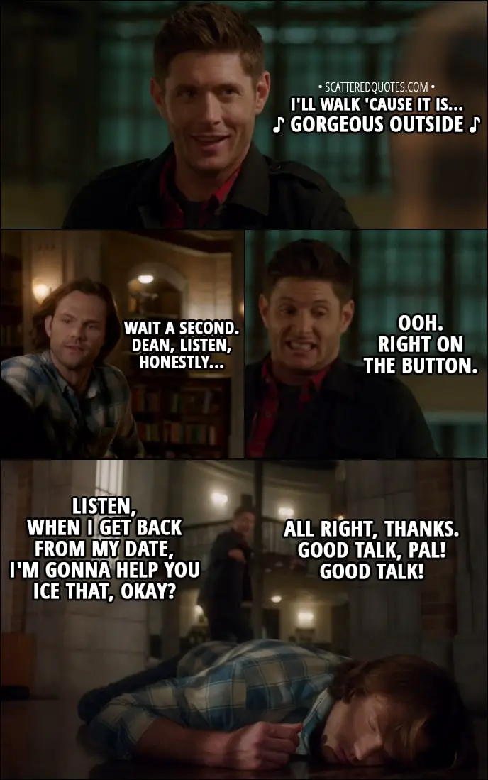Quote from Supernatural 13x12 - Dean Winchester: I'll walk 'cause it is... d gorgeous outside d Sam Winchester: Wait a second. Dean, listen, honestly... Dean Winchester: Ooh. Right on the button. Listen, when I get back from my date, I'm gonna help you ice that, okay? All right, thanks. Good talk, pal! Good talk!