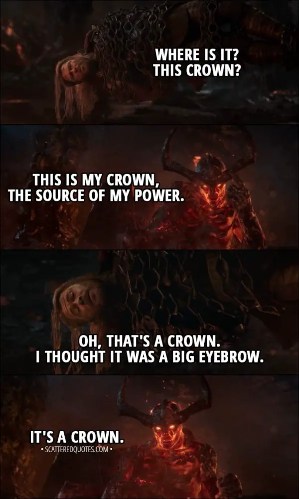 Quote from Thor: Ragnarok (2017) - Thor: Where is it? This crown? Surtur: This is my crown, the source of my power. Thor: Oh, that's a crown. I thought it was a big eyebrow. Surtur: It's a crown.