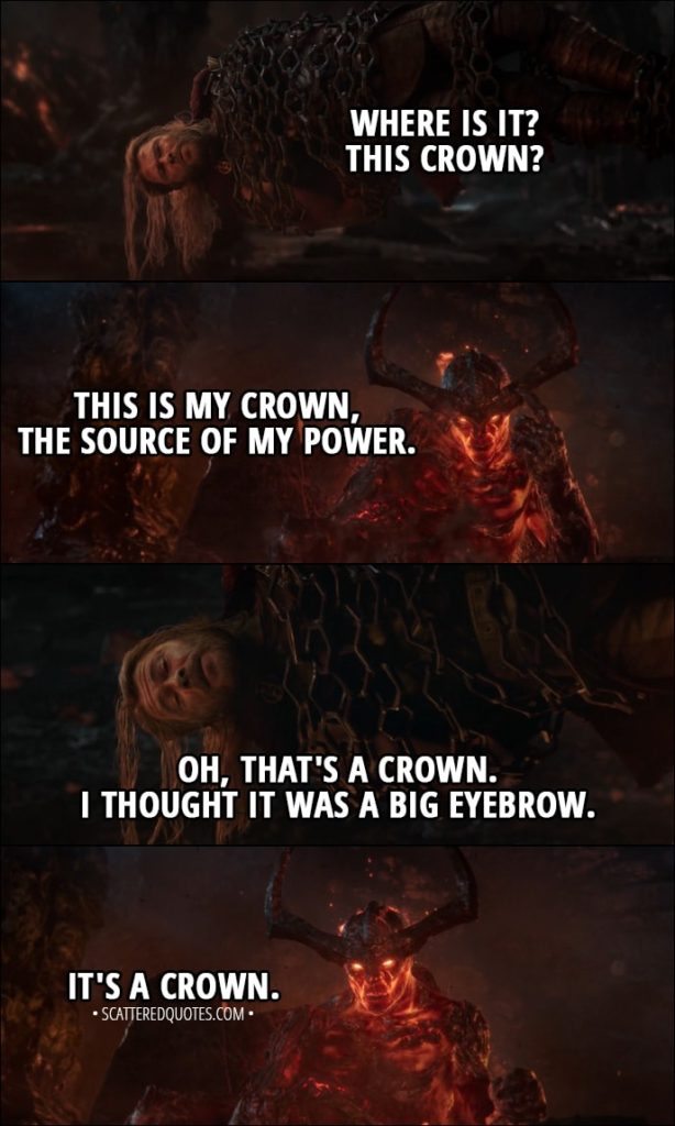 Quote from Thor: Ragnarok (2017) - Thor: Where is it? This crown? Surtur: This is my crown, the source of my power. Thor: Oh, that's a crown. I thought it was a big eyebrow. Surtur: It's a crown.