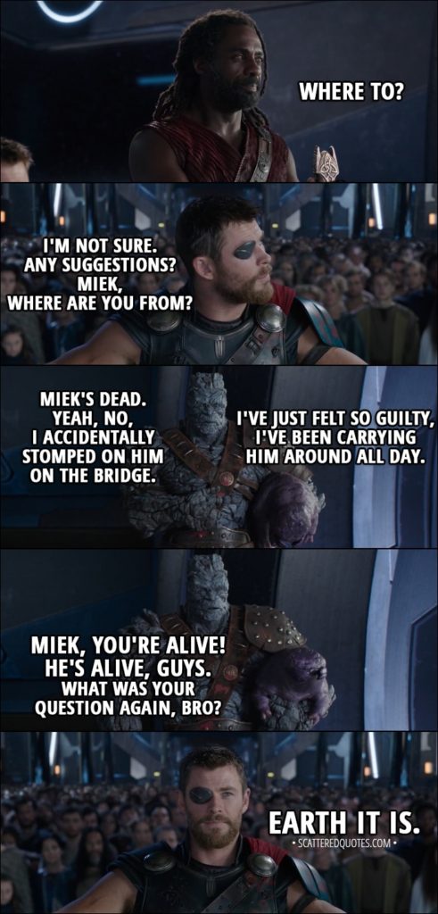 Quote from Thor: Ragnarok (2017) - Heimdall: Where to? Thor: I'm not sure. Any suggestions? Miek, where are you from? Korg: Miek's dead. Yeah, no, I accidentally stomped on him on the bridge. I've just felt so guilty, I've been carrying him around all day. (Miek wakes up) Miek, you're alive! He's alive, guys. What was your question again, bro?