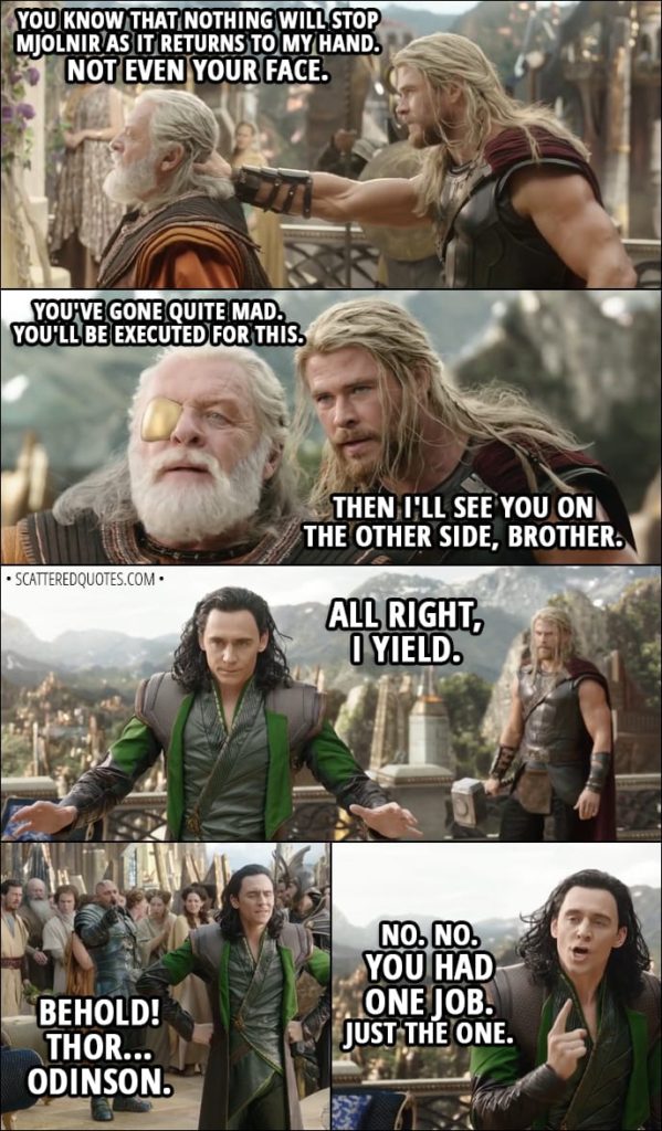 Quote from Thor: Ragnarok (2017) - (Loki pretends to be Odin) Thor: You're really gonna make me do it? Loki: Do what? Thor: You know that nothing will stop Mjolnir as it returns to my hand. Not even your face. Loki: You've gone quite mad. You'll be executed for this. Thor: Then I'll see you on the other side, brother. Loki: All right, I yield. (changes back to himself) Executioner: Behold! Thor... Odinson. Loki: No. No. You had one job. Just the one.