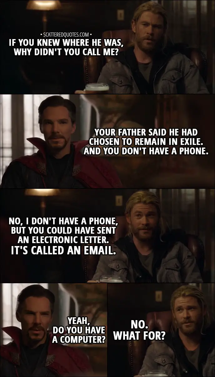 Quote from Thor: Ragnarok (2017) - Thor: If you knew where he was, why didn't you call me? Doctor Strange: I have to tell you, he was adamant that he not be disturbed. Your father said he had chosen to remain in exile. And you don't have a phone. Thor: No, I don't have a phone, but you could have sent an electronic letter. It's called an email. Doctor Strange: Yeah, do you have a computer? Thor: No. What for?