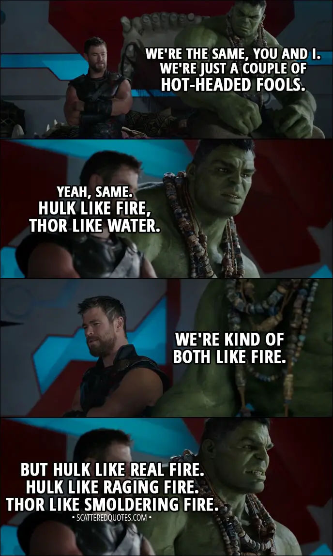 Quote from Thor: Ragnarok (2017) - Thor: We're the same, you and I. We're just a couple of hot-headed fools. Hulk: Yeah, same. Hulk like fire, Thor like water. Thor: We're kind of both like fire. Hulk: But Hulk like real fire. Hulk like raging fire. Thor like smoldering fire.