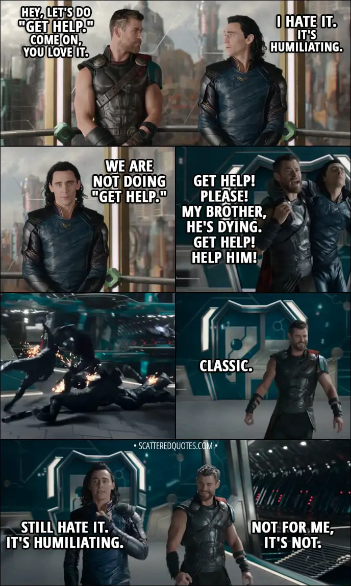 Quote from Thor: Ragnarok (2017) - Thor: Hey, let's do "Get Help." Come on, you love it. Loki: I hate it. Thor: It's great. It works every time. Loki: It's humiliating. Thor: We're doing it. Loki: We are not doing "Get Help." Thor: (dragging Loki) Get help! Please! My brother, he's dying. Get help! Help him! (throws Loki against them) Classic. Loki: Still hate it. It's humiliating. Thor: Not for me, it's not.
