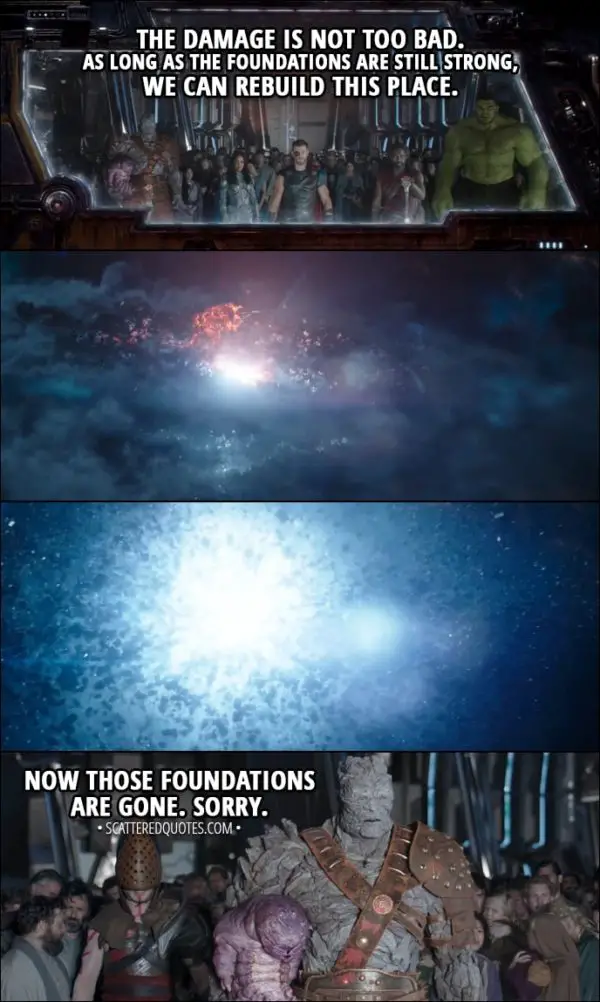 Quote from Thor: Ragnarok (2017) - Korg: The damage is not too bad. As long as the foundations are still strong, we can rebuild this place. It will become a haven for all peoples and aliens of the universe. (Asgard blows up) Now those foundations are gone. Sorry.