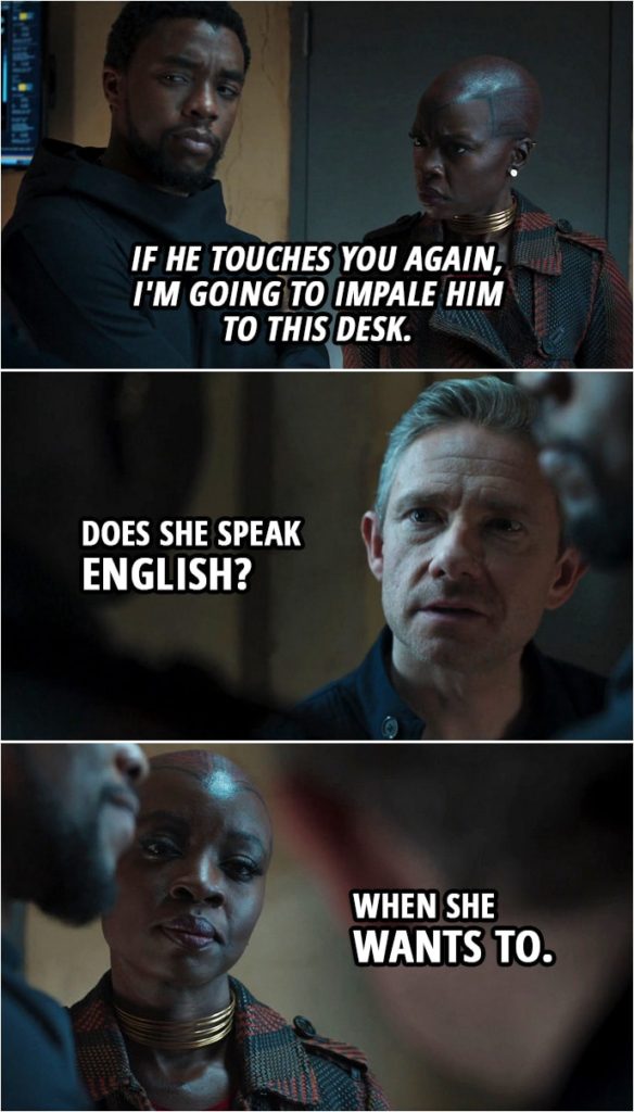 Quote from Black Panther (2018 movie) | (Agent Ross touches T'Challa) Okoye (to T'Challa in Xhosa): If he touches you again, I'm going to impale him to this desk. Everett Ross (to T'Challa): Does she speak English? Okoye: When she wants to.