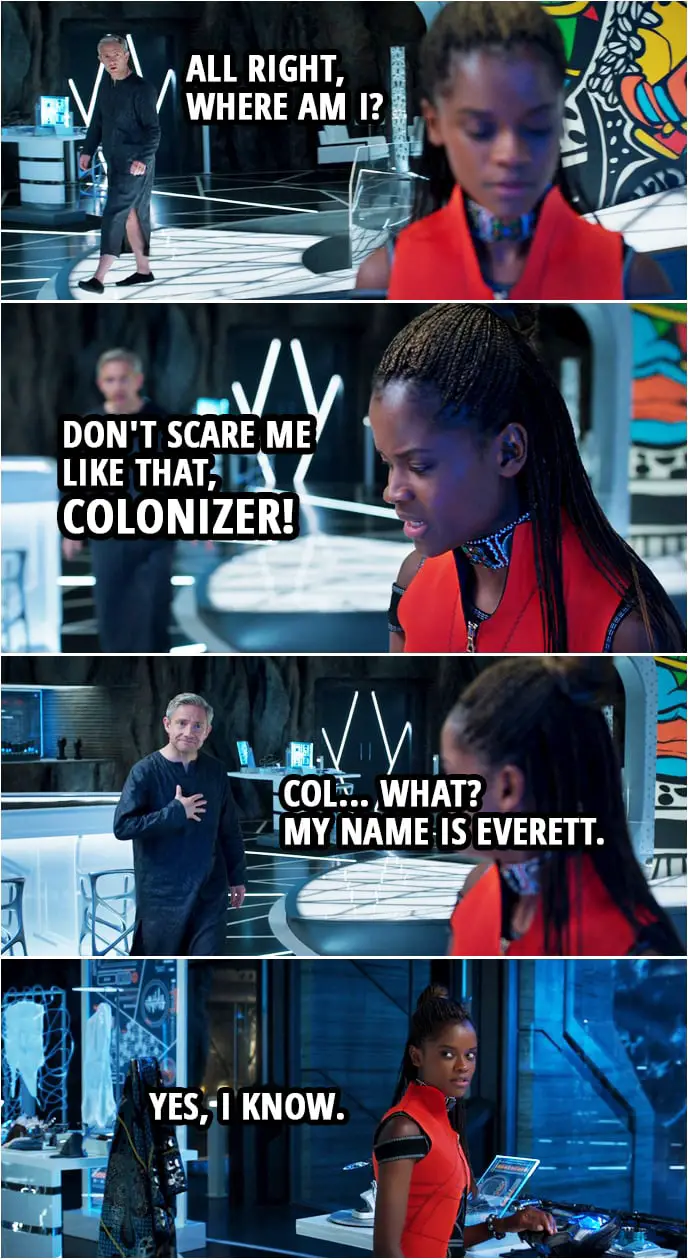 Quote from Black Panther (2018 movie) | Everett Ross: All right, where am I? Shuri: Don't scare me like that, colonizer! Everett Ross: Col... What? My name is Everett. Shuri: Yes, I know.