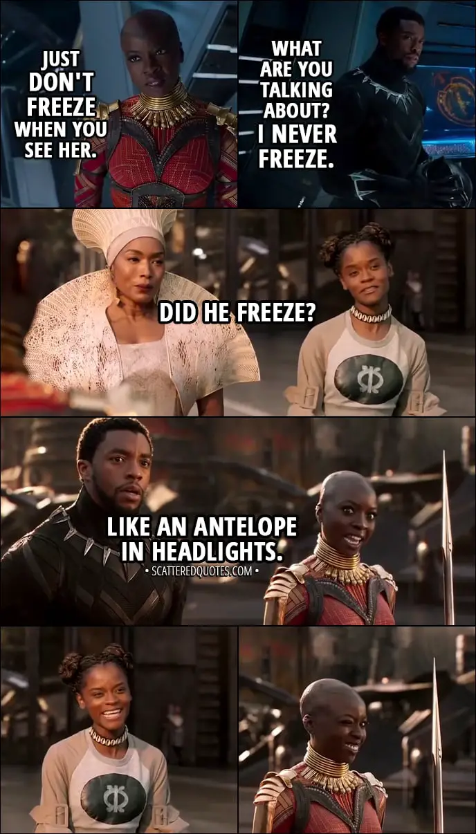 Quote from Black Panther (2018) - Okoye: Just don't freeze when you see her. (means Nakia) T'Challa: What are you talking about? I never freeze. (Later...) Shuri: Did he freeze? Okoye: Like an antelope in headlights.