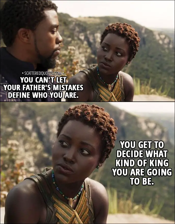 Quote from Black Panther (2018) - T'Challa: My uncle N'Jobu betrayed us, but my father... He may have created something even worse. Nakia: Hey. Look at me. You can't let your father's mistakes define who you are. You get to decide what kind of king you are going to be.