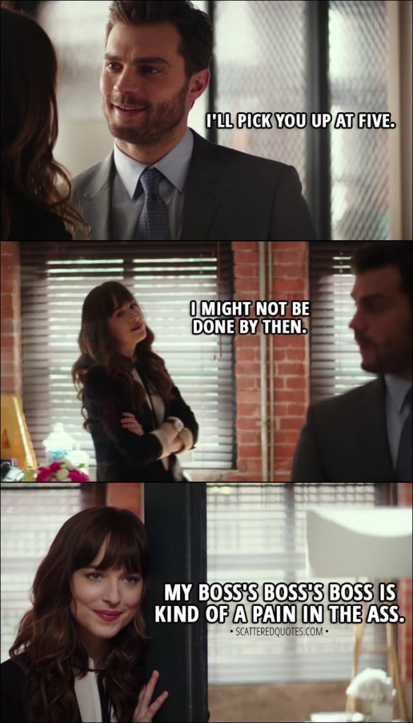 Quote from Fifty Shades Freed (2018) - Christian Grey: I'll pick you up at five. Anastasia Grey: I might not be done by then. My boss's boss's boss is kind of a pain in the ass.