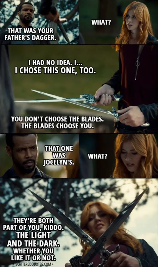 Quote from Shadowhunters 3x01 - Luke Garroway: That was your father's dagger. Clary Fairchild: What? Luke Garroway: You didn't know? Clary Fairchild: I had no idea. I... I chose this one, too. Luke Garroway: You don't choose the blades. The blades choose you. That one was Jocelyn's. Clary Fairchild: What? Luke Garroway: They're both part of you, kiddo. The light and the dark. Whether you like it or not.