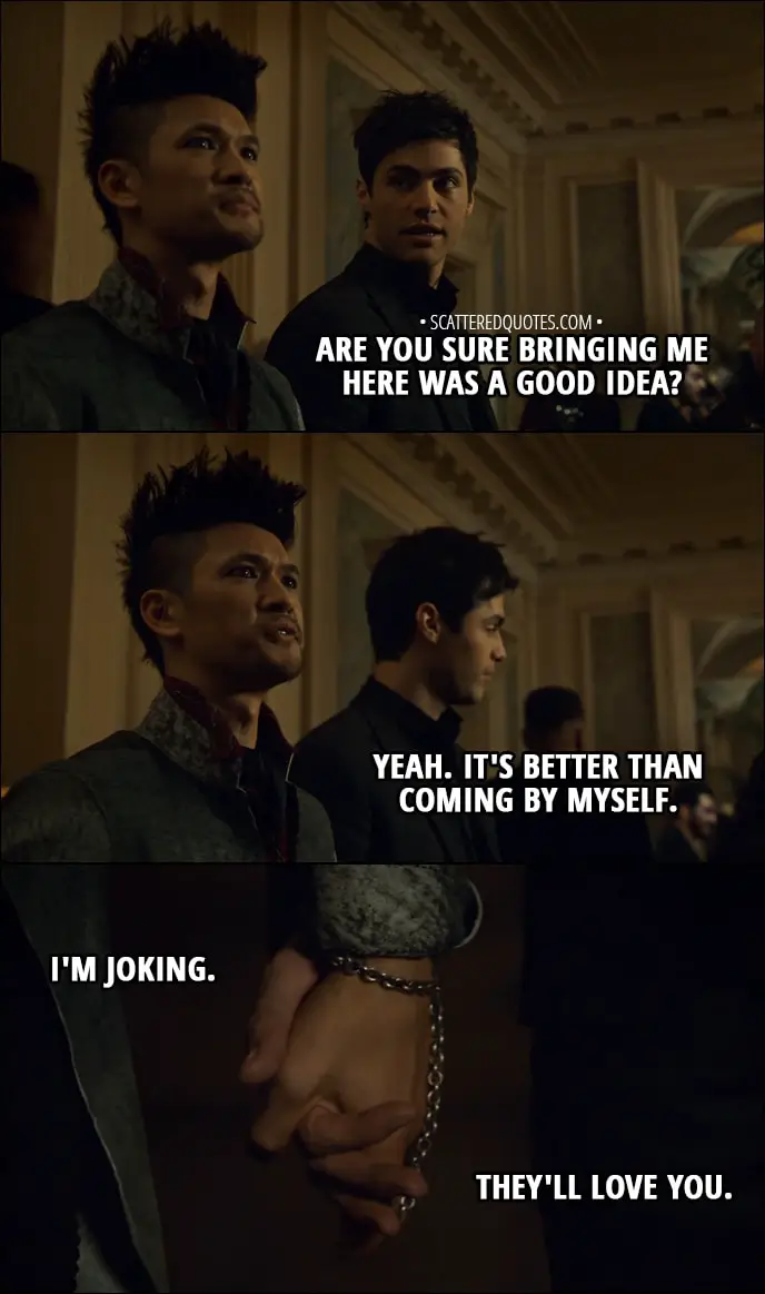 Quote from Shadowhunters 3x02 - Alec Lightwood: Are you sure bringing me here was a good idea? Magnus Bane: Yeah. It's better than coming by myself. I'm joking. They'll love you.