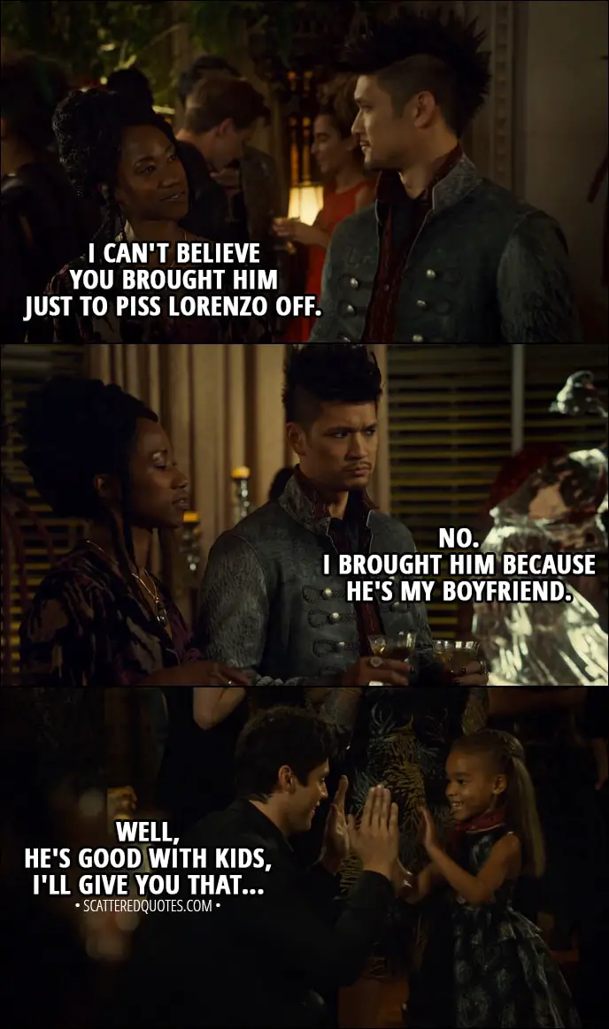 Quote from Shadowhunters 3x02 - Madzie: Alec! Alec Lightwood: Madzie! Hey! My favourite little sorceress! Catarina Loss: I can't believe you brought him just to piss Lorenzo off. Magnus Bane: No. I brought him because he's my boyfriend. Catarina Loss: Well, he's good with kids, I'll give you that...