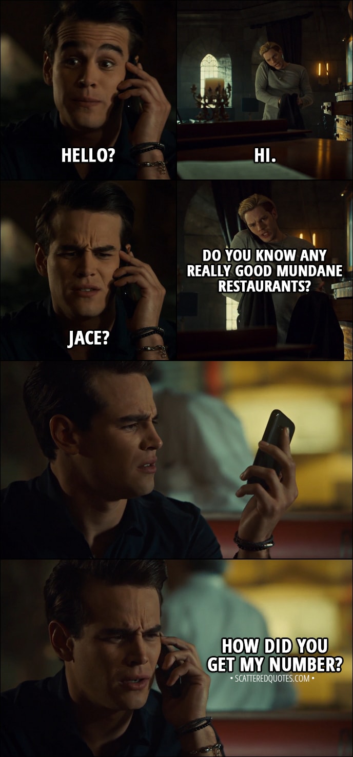 Quote from Shadowhunters 3x02 - Simon Lewis: Hello? Jace Herondale: Hi. Simon Lewis: Jace? Jace Herondale: Do you know any really good mundane restaurants? Simon Lewis: How did you get my number?