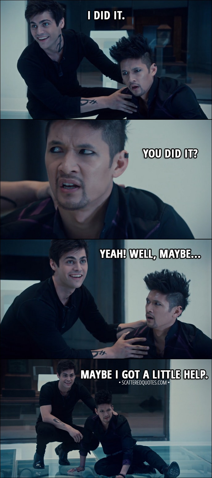 Quote from Shadowhunters 3x02 - Alec Lightwood: I did it. Magnus Bane: You did it? Alec Lightwood: Yeah! Well, maybe... Maybe I got a little help. Magnus Bane: Huh.