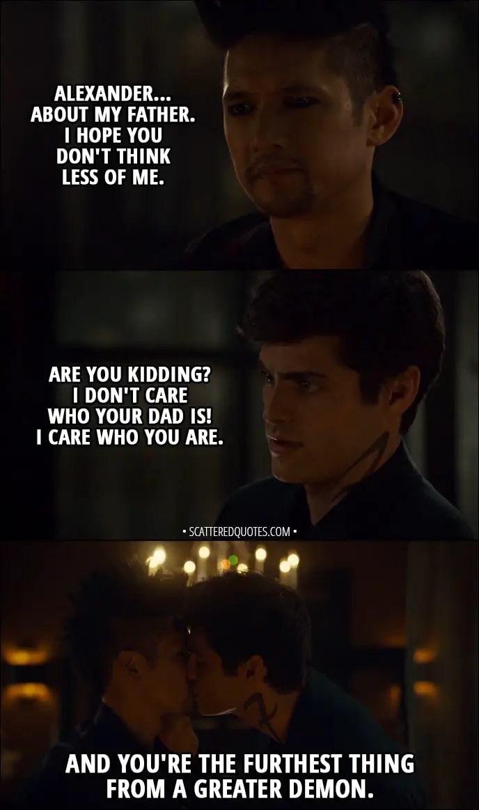 Quote from Shadowhunters 3x02 - Magnus Bane: Alexander... about my father. I hope you don't think less of me. Alec Lightwood: Are you kidding? I don't care who your dad is! I care who you are. And you're the furthest thing from a greater demon.