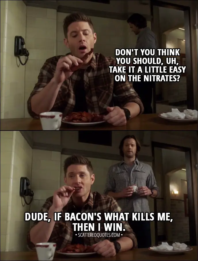 Quote from Supernatural 13x14 - Sam Winchester: Don't you think you should, uh, take it a little easy on the nitrates? Dean Winchester: Dude, if bacon's what kills me, then I win.