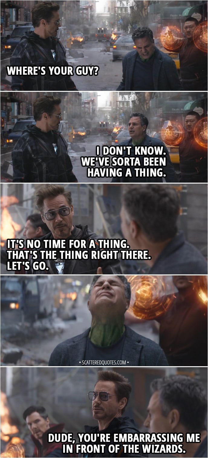 Quote from Avengers: Infinity War (2018) - Tony Stark: Where's your guy? Bruce Banner: I don't know. We've sorta been having a thing. Tony Stark: It's no time for a thing. That's the thing right there. Let's go. (Bruce tries to change into Hulk unsuccessfully) Dude, you're embarrassing me in front of the wizards.