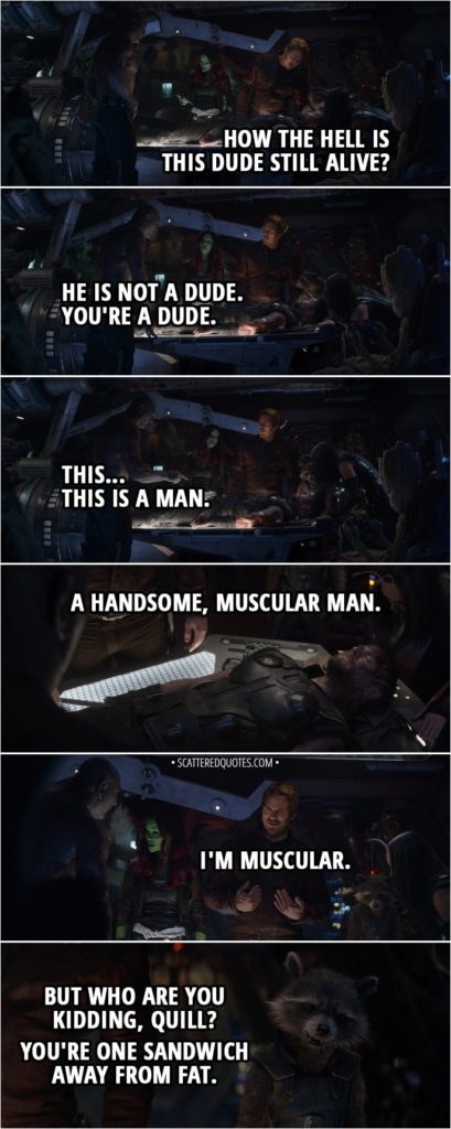 Quote from Avengers: Infinity War (2018) - Peter Quill: How the hell is this dude still alive? Drax: He is not a dude. You're a dude. This... This is a man. A handsome, muscular man. Peter Quill: I'm muscular. Rocket: But who are you kidding, Quill? You're one sandwich away from fat.