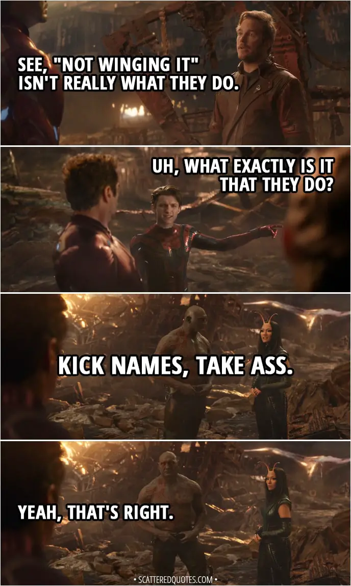 Quote from Avengers: Infinity War (2018) - Peter Quill (about Mantis and Drax): See, "not winging it" isn't really what they do. Peter Parker: Uh, what exactly is it that they do? Mantis: Kick names, take ass. Drax: Yeah, that's right.