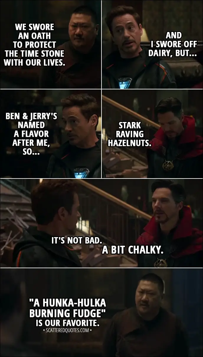 Quote from Avengers: Infinity War (2018) - Wong: We swore an oath to protect the Time Stone with our lives. Tony Stark: And I swore off dairy, but Ben & Jerry's named a flavor after me, so... Stephen Strange: Stark Raving Hazelnuts. Tony Stark: It's not bad. Stephen Strange: A bit chalky. Wong: "A Hunka-Hulka Burning Fudge" is our favorite. Bruce Banner: That's a thing?