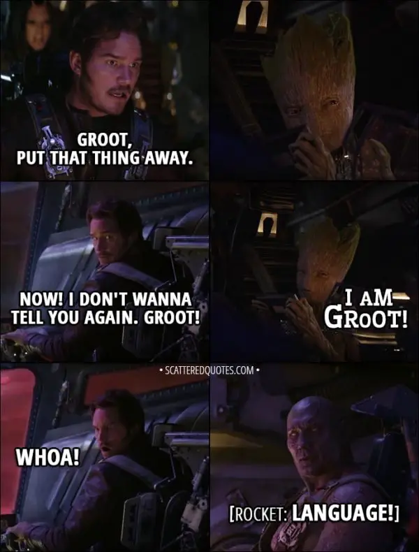 Quote from Avengers: Infinity War (2018) - Peter Quill: Groot, put that thing away. Now. I don't wanna tell you again. Groot. Groot: I am Groot! Everyone: Whoa! hey! Language! Wow! Peter Quill: You got some acorns on you, kid. Rocket: Ever since you got little sap, you're a total d-hole. Keep it up, and I'm gonna smash that thing to pieces!