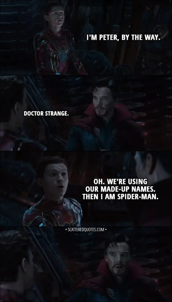 Quote from Avengers: Infinity War (2018) - Peter Parker: I'm Peter, by the way. Stephen Strange: Doctor Strange. Peter Parker: Oh, we're using our made-up names. Um... I'm Spider-Man, then.