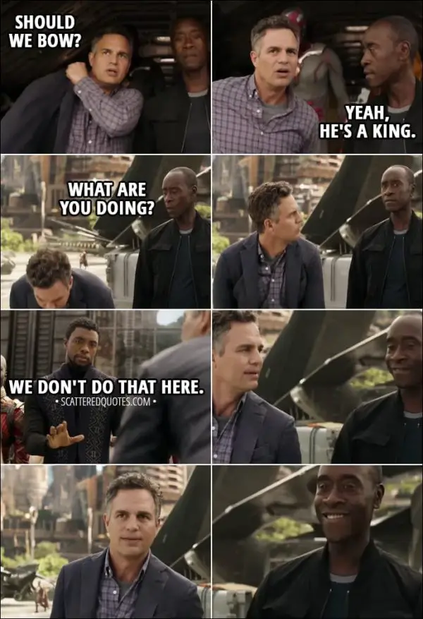 Quote from Avengers: Infinity War (2018) - Bruce Banner: Should we bow? Rhodey: Yeah, he's a king. (Bruce bows to T'Challa) What are you doing? T'Challa: We don't do that here.